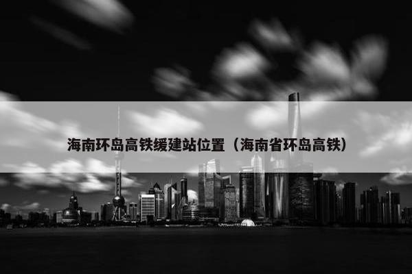 海南环岛高铁缓建站位置（海南省环岛高铁）