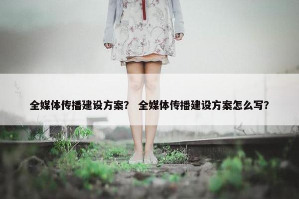 全媒体传播建设方案？ 全媒体传播建设方案怎么写？