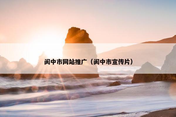 阆中市网站推广（阆中市宣传片）