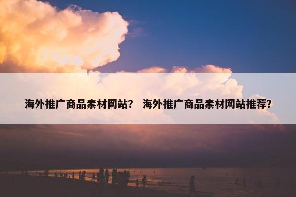 海外推广商品素材网站？ 海外推广商品素材网站推荐？