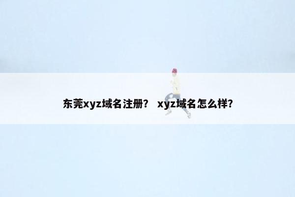 东莞xyz域名注册？ xyz域名怎么样？