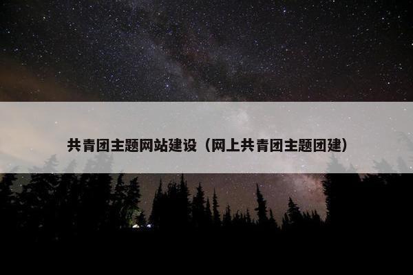 共青团主题网站建设（网上共青团主题团建）