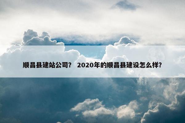 顺昌县建站公司？ 2020年的顺昌县建设怎么样？
