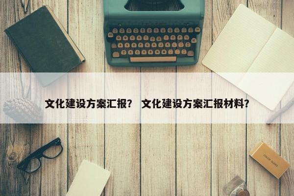 文化建设方案汇报？ 文化建设方案汇报材料？