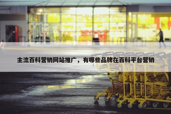 主流百科营销网站推广，有哪些品牌在百科平台营销