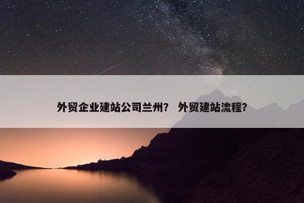 外贸企业建站公司兰州？ 外贸建站流程？