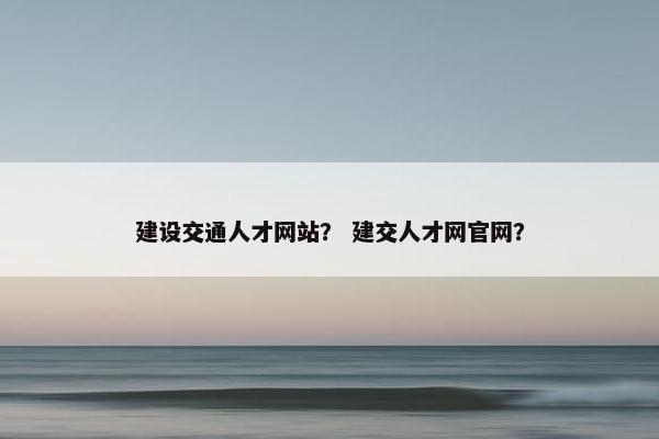建设交通人才网站？ 建交人才网官网？
