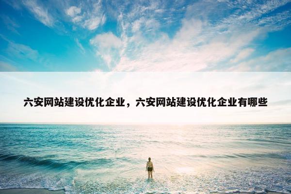 六安网站建设优化企业，六安网站建设优化企业有哪些
