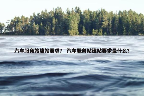 汽车服务站建站要求？ 汽车服务站建站要求是什么？