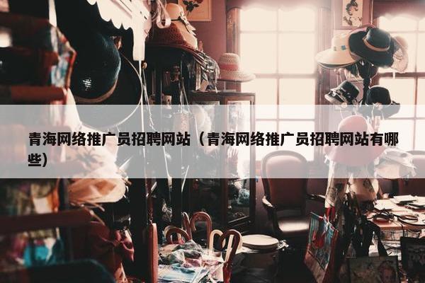 青海网络推广员招聘网站（青海网络推广员招聘网站有哪些）
