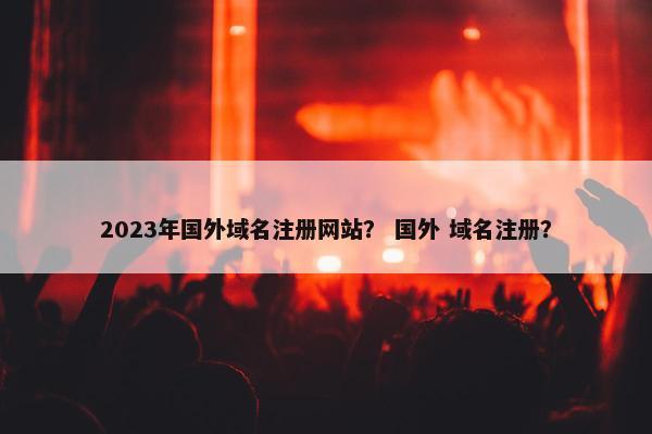 2023年国外域名注册网站？ 国外 域名注册？
