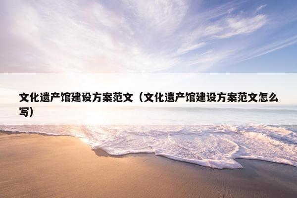 文化遗产馆建设方案范文（文化遗产馆建设方案范文怎么写）