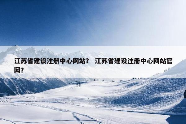 江苏省建设注册中心网站？ 江苏省建设注册中心网站官网？
