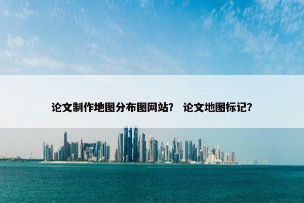 论文制作地图分布图网站？ 论文地图标记？