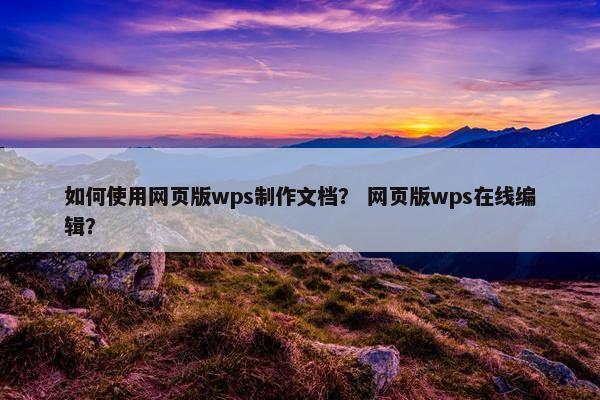 如何使用网页版wps制作文档？ 网页版wps在线编辑？