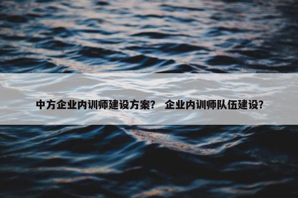 中方企业内训师建设方案？ 企业内训师队伍建设？