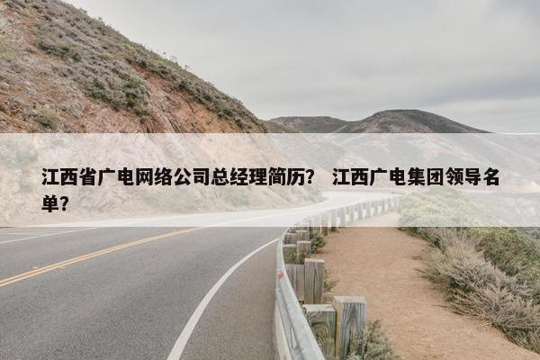 江西省广电网络公司总经理简历？ 江西广电集团领导名单？