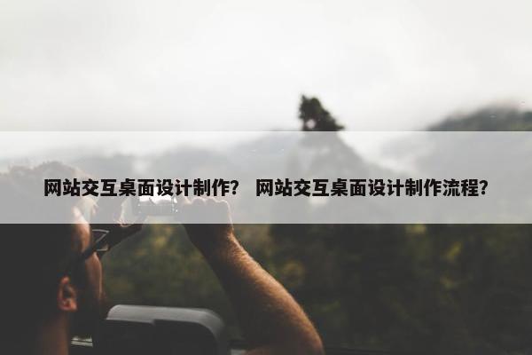 网站交互桌面设计制作？ 网站交互桌面设计制作流程？