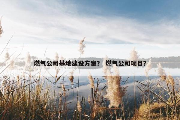燃气公司基地建设方案？ 燃气公司项目？