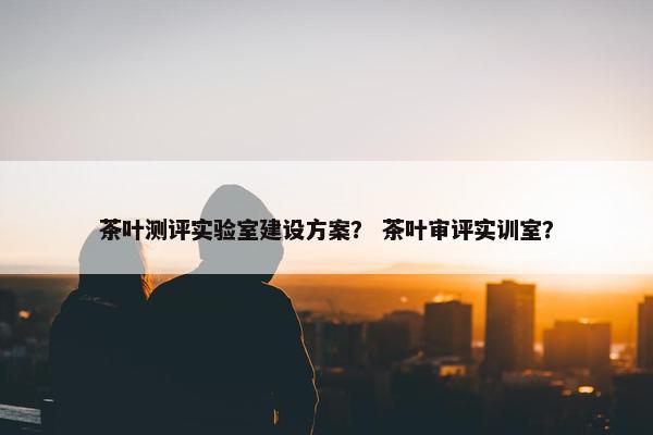 茶叶测评实验室建设方案？ 茶叶审评实训室？
