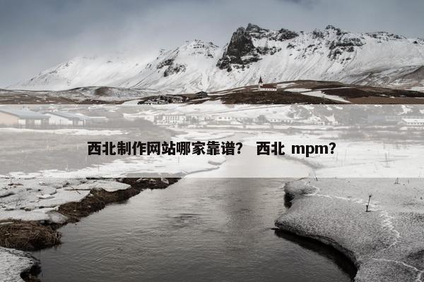 西北制作网站哪家靠谱？ 西北 mpm？