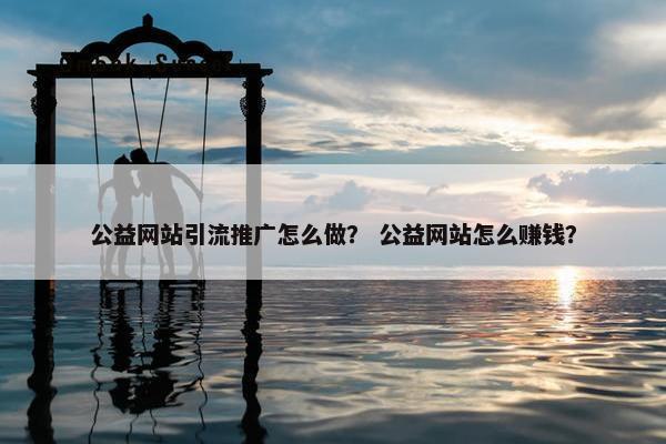 公益网站引流推广怎么做？ 公益网站怎么赚钱？