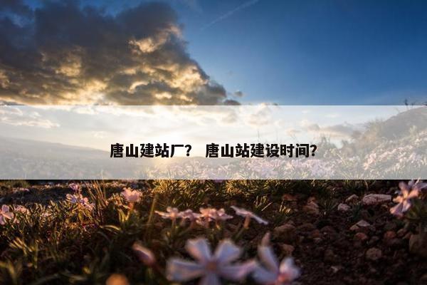 唐山建站厂？ 唐山站建设时间？