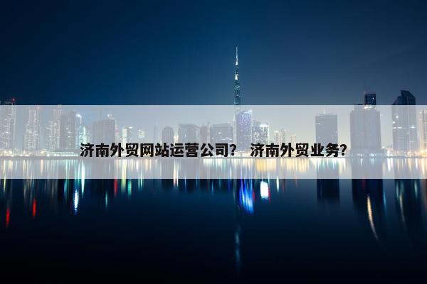 济南外贸网站运营公司？ 济南外贸业务？