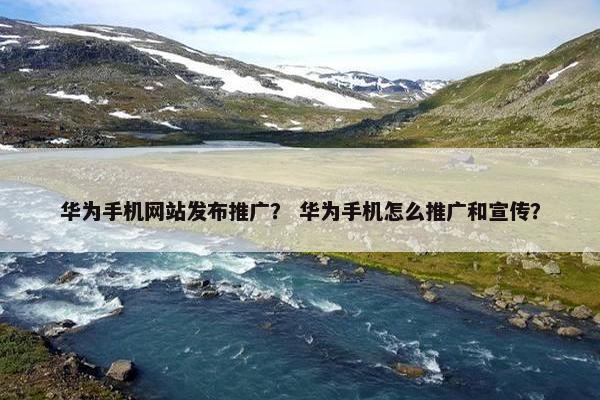 华为手机网站发布推广？ 华为手机怎么推广和宣传？
