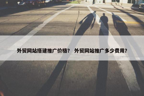 外贸网站搭建推广价格？ 外贸网站推广多少费用？