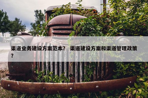 渠道业务建设方案范本？ 渠道建设方案和渠道管理政策？