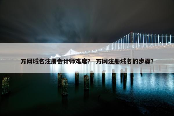 万网域名注册会计师难度？ 万网注册域名的步骤？