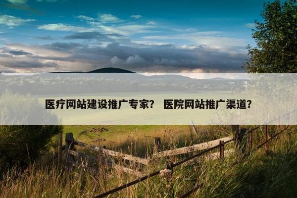 医疗网站建设推广专家？ 医院网站推广渠道？