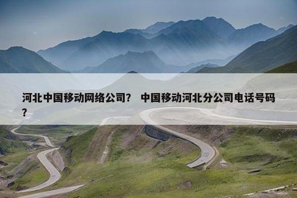 河北中国移动网络公司？ 中国移动河北分公司电话号码？