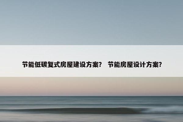 节能低碳复式房屋建设方案？ 节能房屋设计方案？