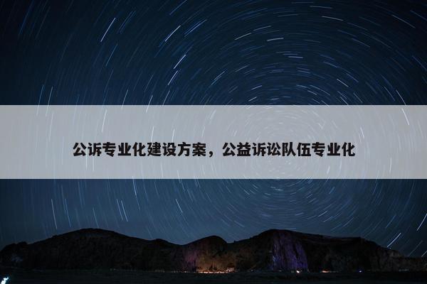 公诉专业化建设方案，公益诉讼队伍专业化