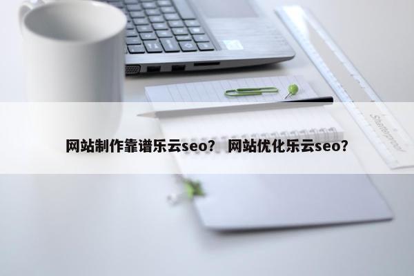 网站制作靠谱乐云seo？ 网站优化乐云seo？