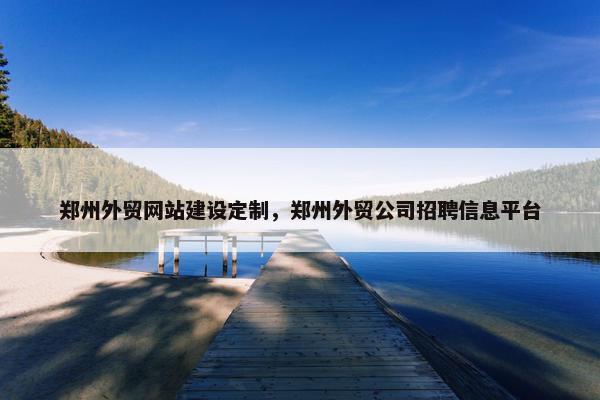 郑州外贸网站建设定制，郑州外贸公司招聘信息平台