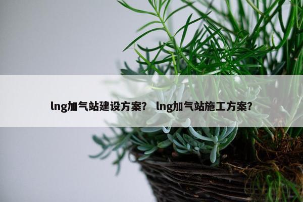 lng加气站建设方案？ lng加气站施工方案？