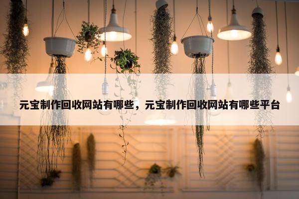 元宝制作回收网站有哪些，元宝制作回收网站有哪些平台