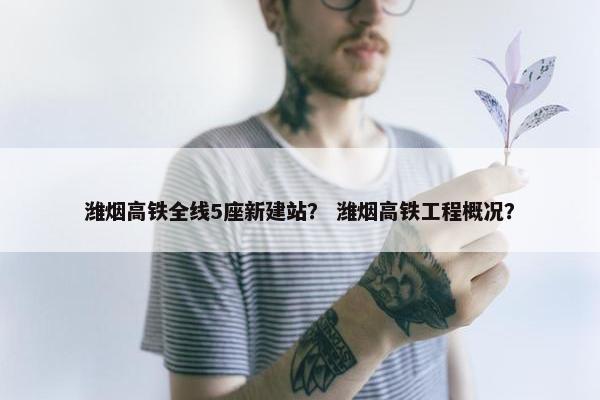 潍烟高铁全线5座新建站？ 潍烟高铁工程概况？