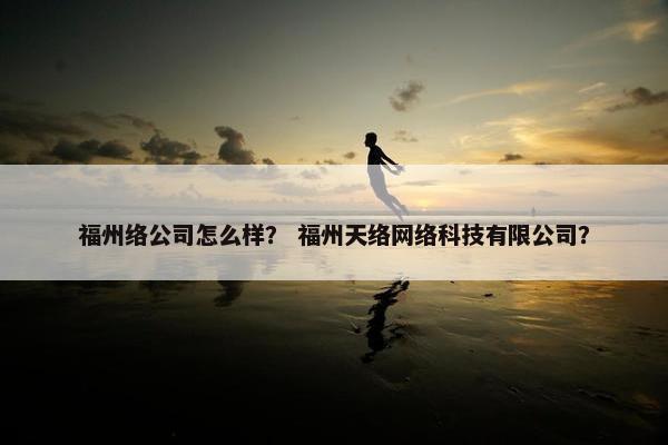 福州络公司怎么样？ 福州天络网络科技有限公司？