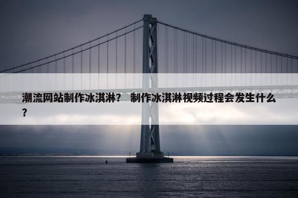潮流网站制作冰淇淋？ 制作冰淇淋视频过程会发生什么？