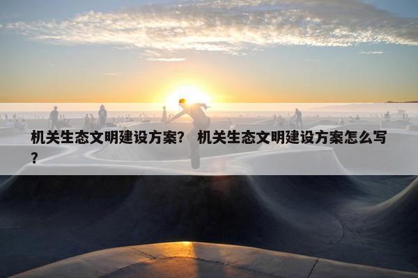 机关生态文明建设方案？ 机关生态文明建设方案怎么写？
