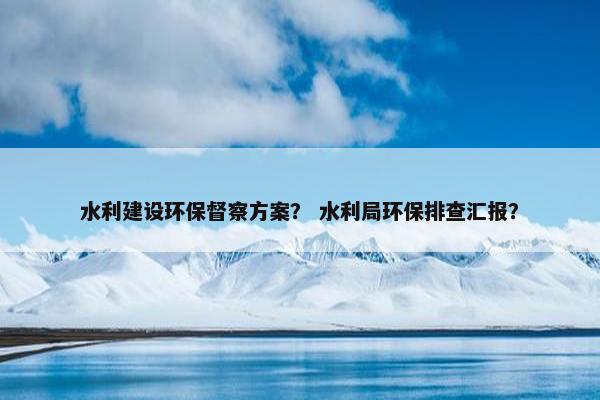 水利建设环保督察方案？ 水利局环保排查汇报？