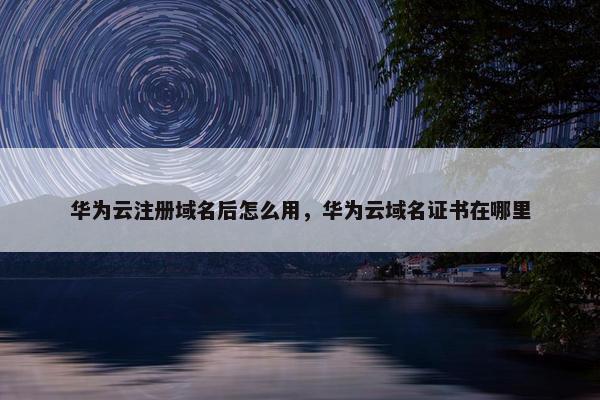 华为云注册域名后怎么用，华为云域名证书在哪里