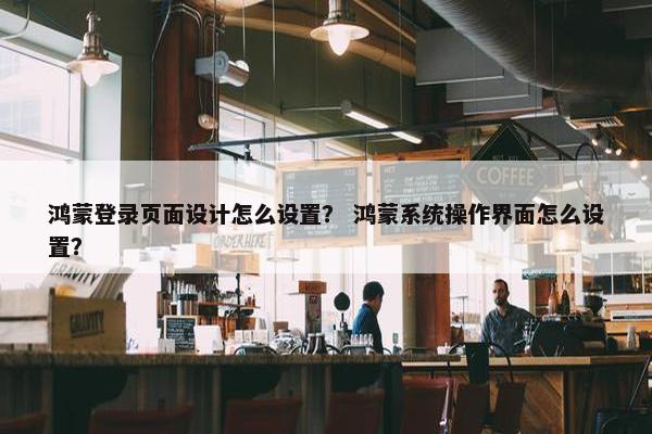 鸿蒙登录页面设计怎么设置？ 鸿蒙系统操作界面怎么设置？