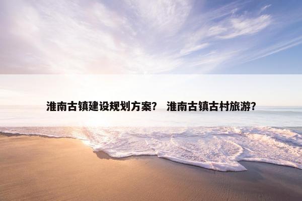 淮南古镇建设规划方案？ 淮南古镇古村旅游？