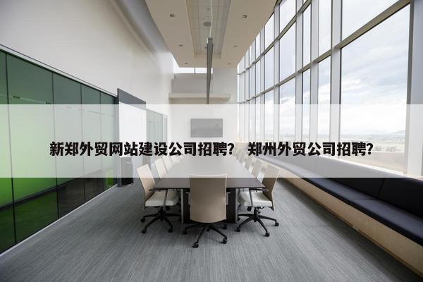 新郑外贸网站建设公司招聘？ 郑州外贸公司招聘？