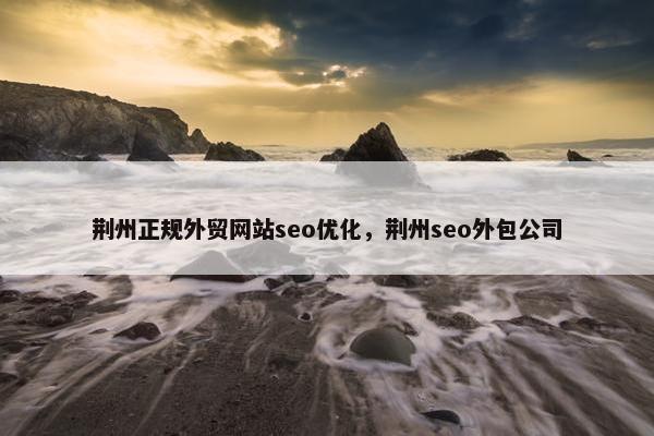 荆州正规外贸网站seo优化，荆州seo外包公司